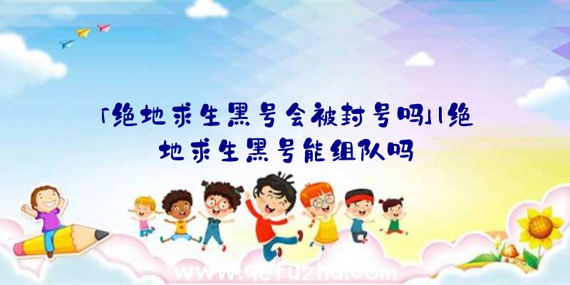 「绝地求生黑号会被封号吗」|绝地求生黑号能组队吗